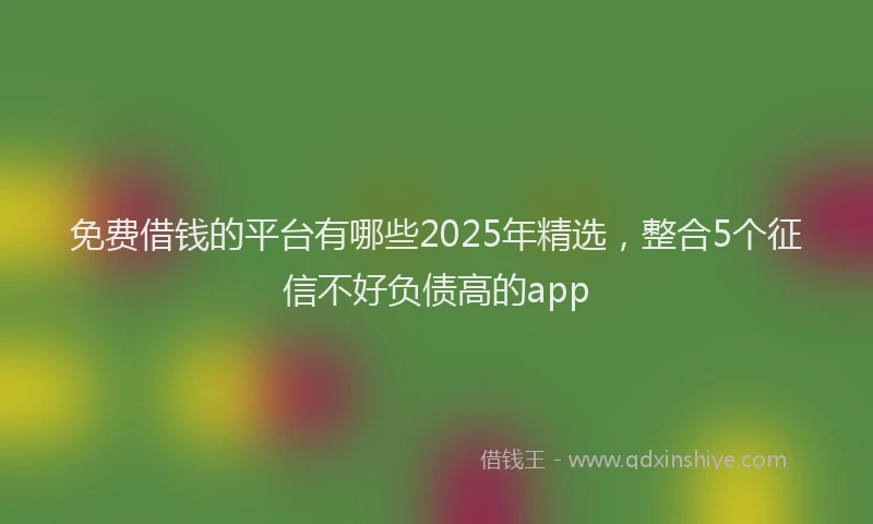 免费借钱的平台有哪些2025年精选，整合5个征信不好负债高的app