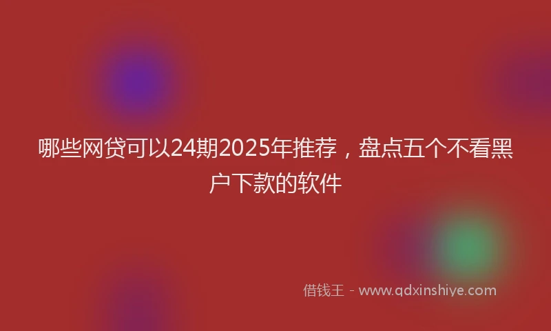 哪些网贷可以24期2025年推荐，盘点五个不看黑户下款的软件