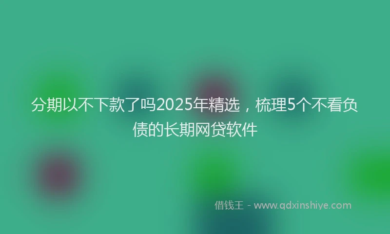 分期以不下款了吗2025年精选，梳理5个不看负债的长期网贷软件