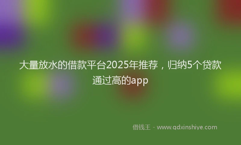 大量放水的借款平台2025年推荐，归纳5个贷款通过高的app