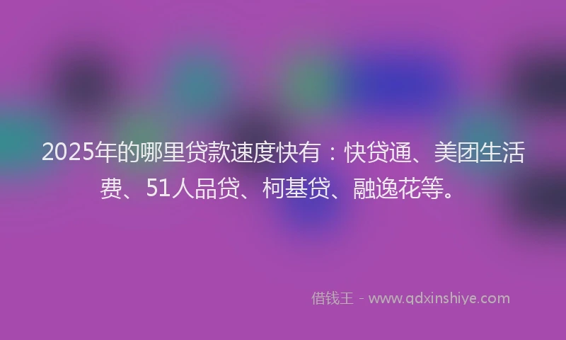 2025年的哪里贷款速度快有：快贷通、美团生活费、51人品贷、柯基贷、融逸花等。