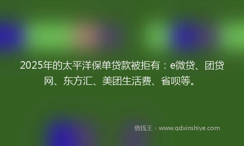 2025年的太平洋保单贷款被拒有：e微贷、团贷网、东方汇、美团生活费、省呗等。
