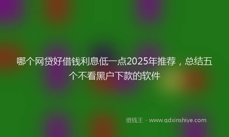 哪个网贷好借钱利息低一点2025年推荐，总结五个不看黑户下款的软件