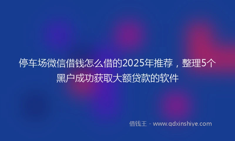 停车场微信借钱怎么借的2025年推荐，整理5个黑户成功获取大额贷款的软件