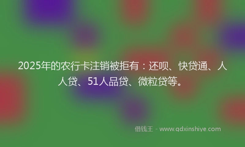2025年的农行卡注销被拒有：还呗、快贷通、人人贷、51人品贷、微粒贷等。