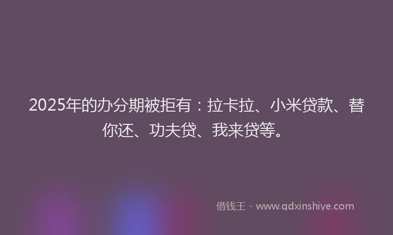 2025年的办分期被拒有：拉卡拉、小米贷款、替你还、功夫贷、我来贷等。
