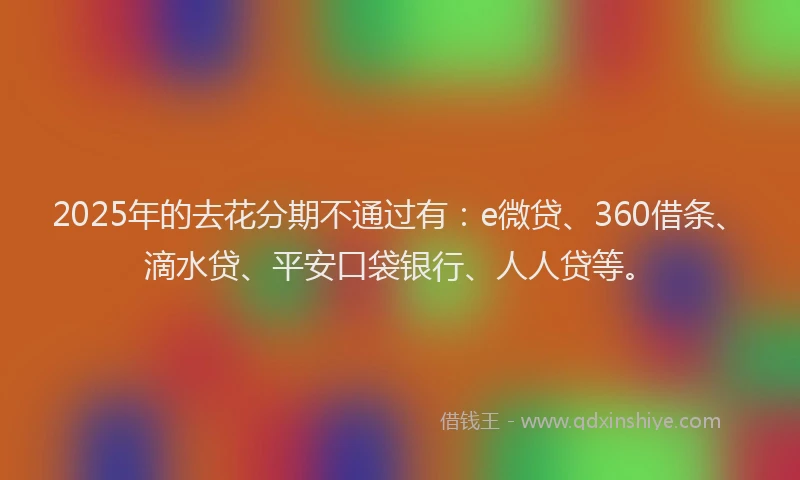 2025年的去花分期不通过有：e微贷、360借条、滴水贷、平安口袋银行、人人贷等。