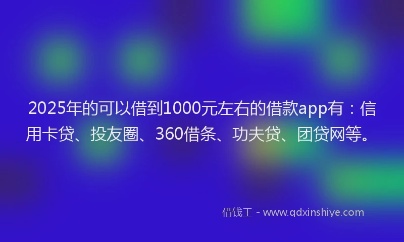 2025年的可以借到1000元左右的借款app有：信用卡贷、投友圈、360借条、功夫贷、团贷网等。