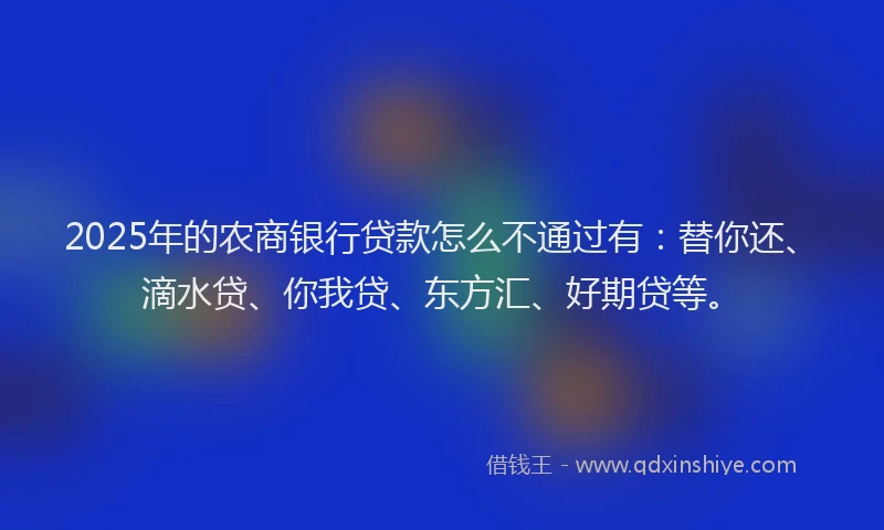 2025年的农商银行贷款怎么不通过有：替你还、滴水贷、你我贷、东方汇、好期贷等。