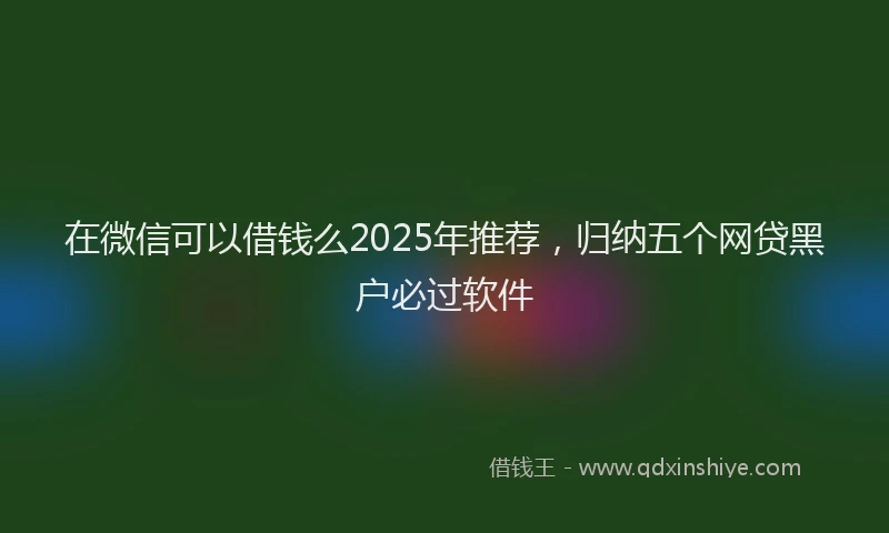 在微信可以借钱么2025年推荐，归纳五个网贷黑户必过软件