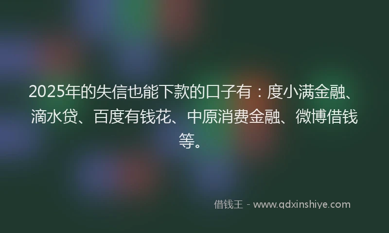 2025年的失信也能下款的口子有：度小满金融、滴水贷、百度有钱花、中原消费金融、微博借钱等。