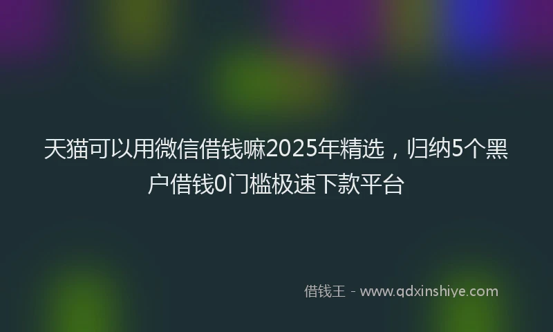 天猫可以用微信借钱嘛2025年精选，归纳5个黑户借钱0门槛极速下款平台