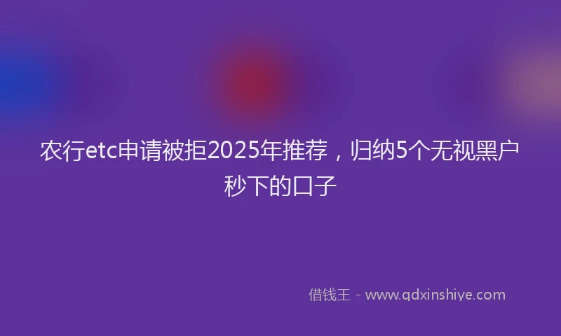 农行etc申请被拒2025年推荐，归纳5个无视黑户秒下的口子