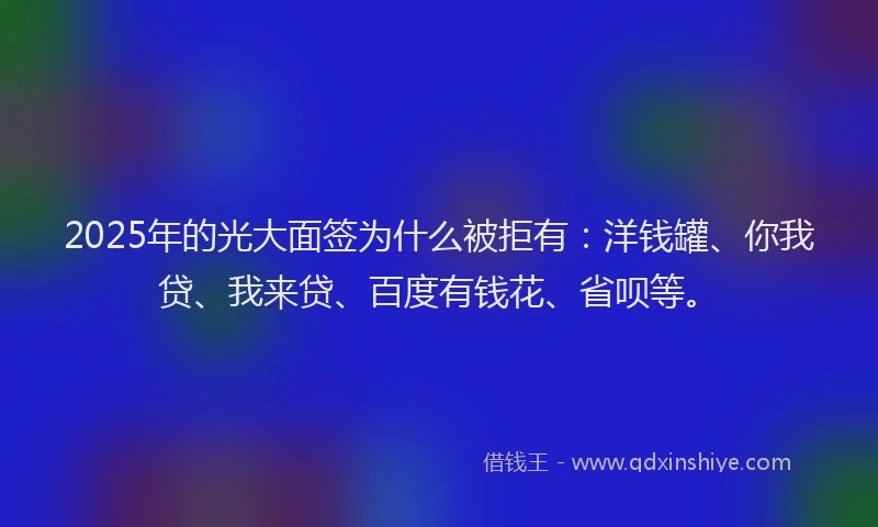 2025年的光大面签为什么被拒有：洋钱罐、你我贷、我来贷、百度有钱花、省呗等。