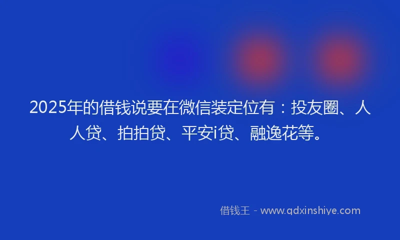 2025年的借钱说要在微信装定位有：投友圈、人人贷、拍拍贷、平安i贷、融逸花等。