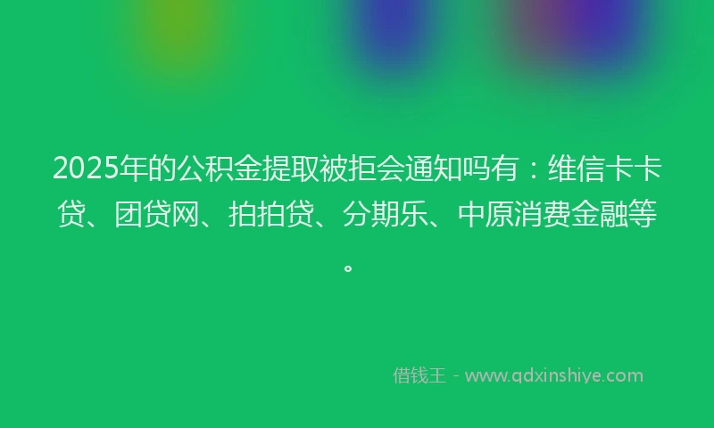 2025年的公积金提取被拒会通知吗有：维信卡卡贷、团贷网、拍拍贷、分期乐、中原消费金融等。