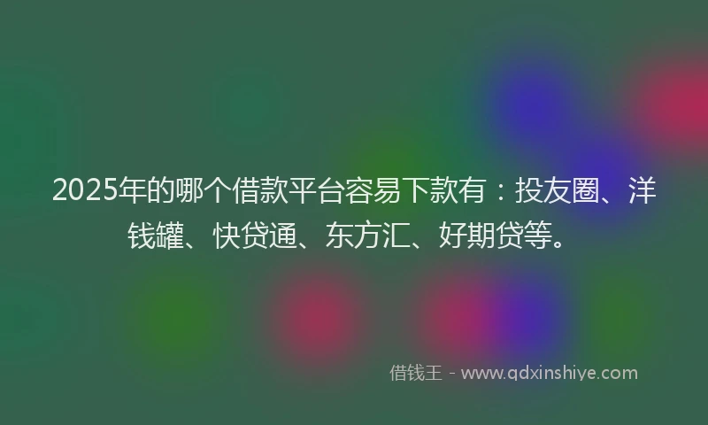 2025年的哪个借款平台容易下款有：投友圈、洋钱罐、快贷通、东方汇、好期贷等。