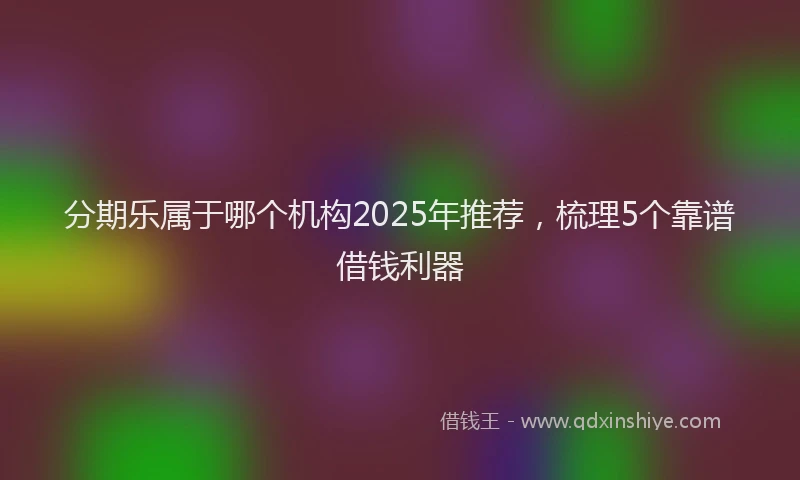 分期乐属于哪个机构2025年推荐，梳理5个靠谱借钱利器