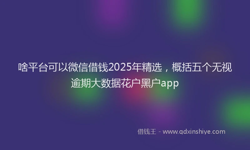 啥平台可以微信借钱2025年精选，概括五个无视逾期大数据花户黑户app