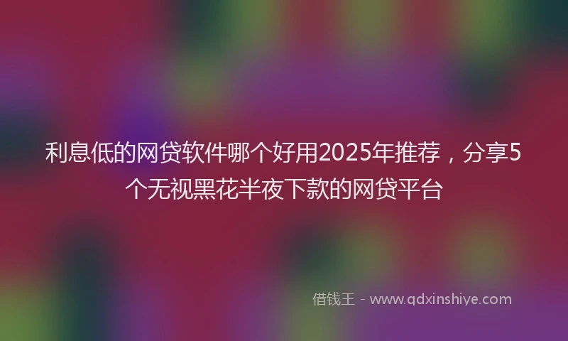 利息低的网贷软件哪个好用2025年推荐，分享5个无视黑花半夜下款的网贷平台