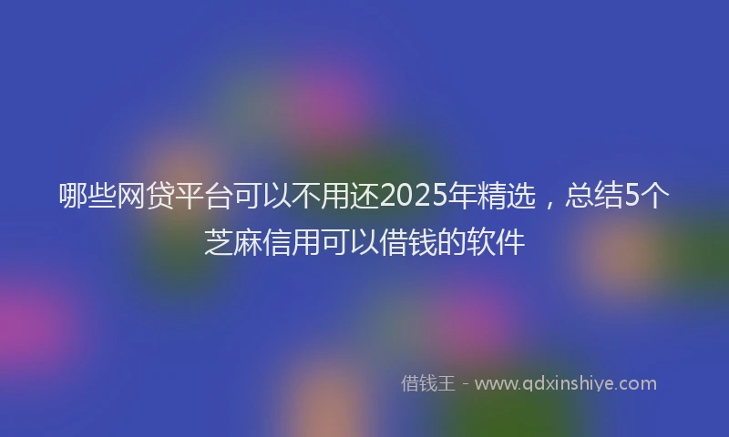 哪些网贷平台可以不用还2025年精选，总结5个芝麻信用可以借钱的软件