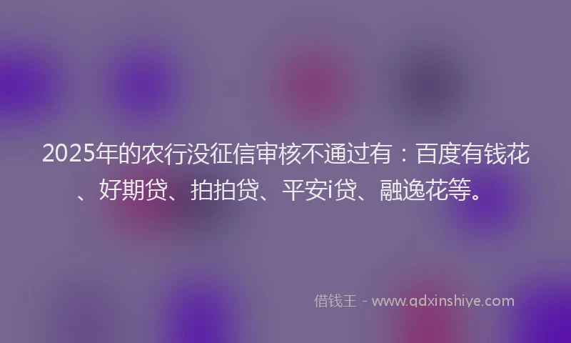 2025年的农行没征信审核不通过有：百度有钱花、好期贷、拍拍贷、平安i贷、融逸花等。