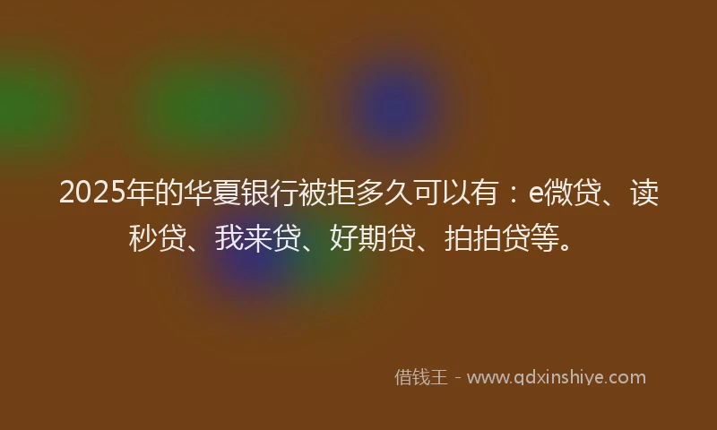 2025年的华夏银行被拒多久可以有：e微贷、读秒贷、我来贷、好期贷、拍拍贷等。