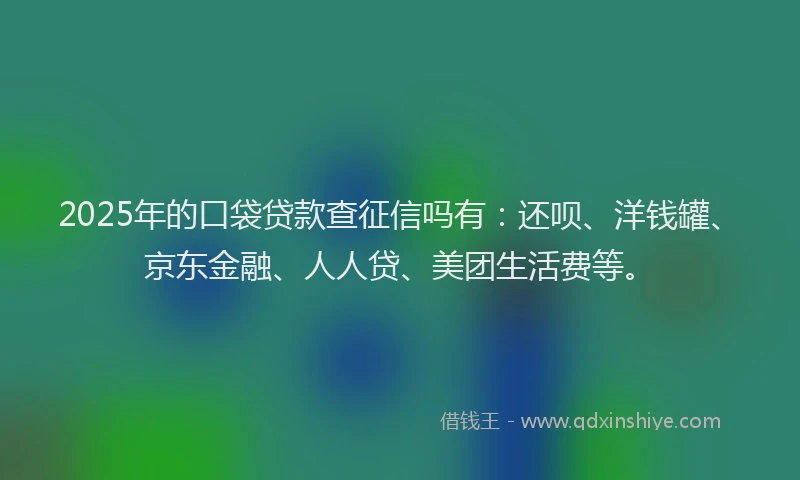 2025年的口袋贷款查征信吗有：还呗、洋钱罐、京东金融、人人贷、美团生活费等。