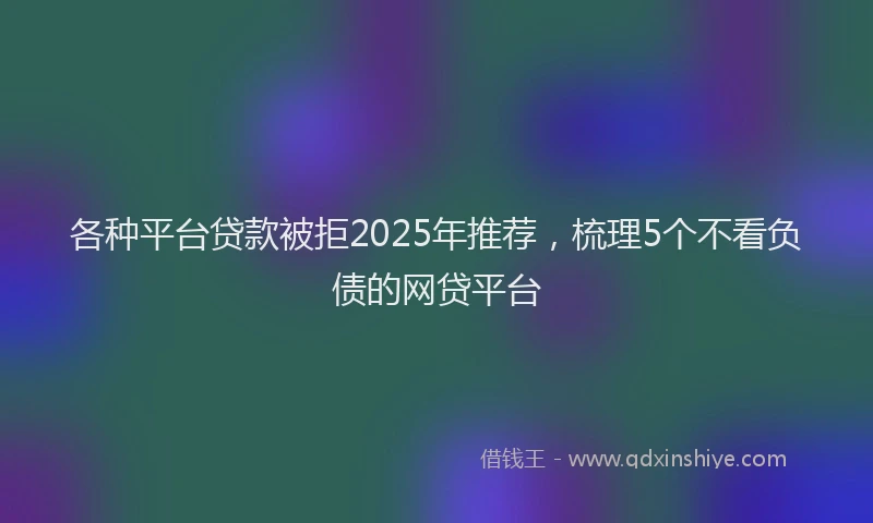 各种平台贷款被拒2025年推荐，梳理5个不看负债的网贷平台