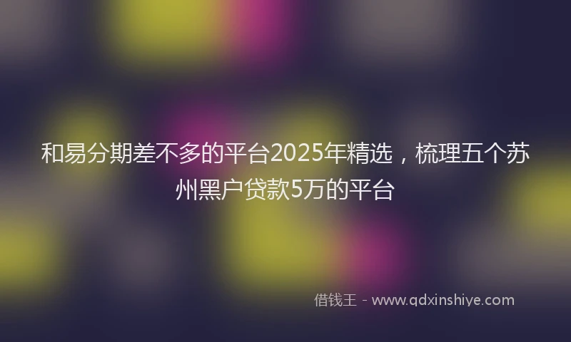 和易分期差不多的平台2025年精选，梳理五个苏州黑户贷款5万的平台