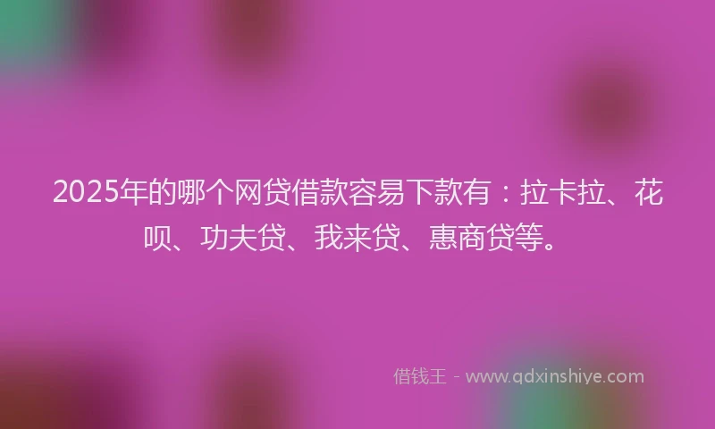 2025年的哪个网贷借款容易下款有：拉卡拉、花呗、功夫贷、我来贷、惠商贷等。
