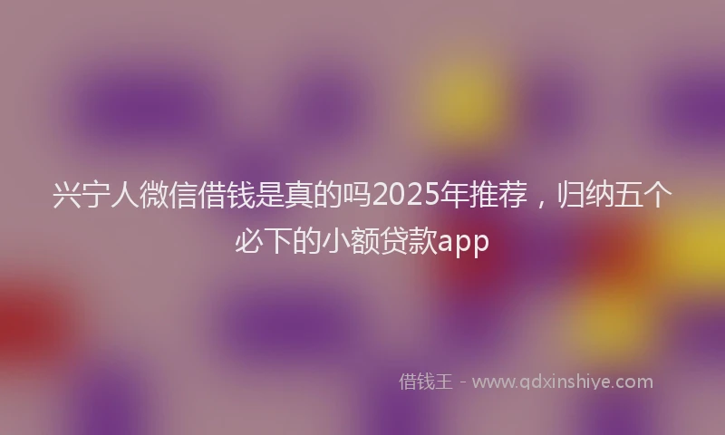 兴宁人微信借钱是真的吗2025年推荐，归纳五个必下的小额贷款app