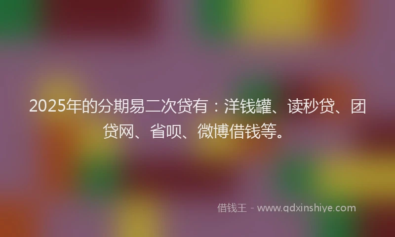 2025年的分期易二次贷有：洋钱罐、读秒贷、团贷网、省呗、微博借钱等。
