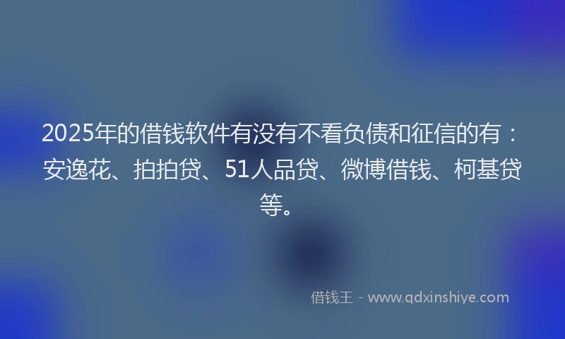 2025年的借钱软件有没有不看负债和征信的有：安逸花、拍拍贷、51人品贷、微博借钱、柯基贷等。