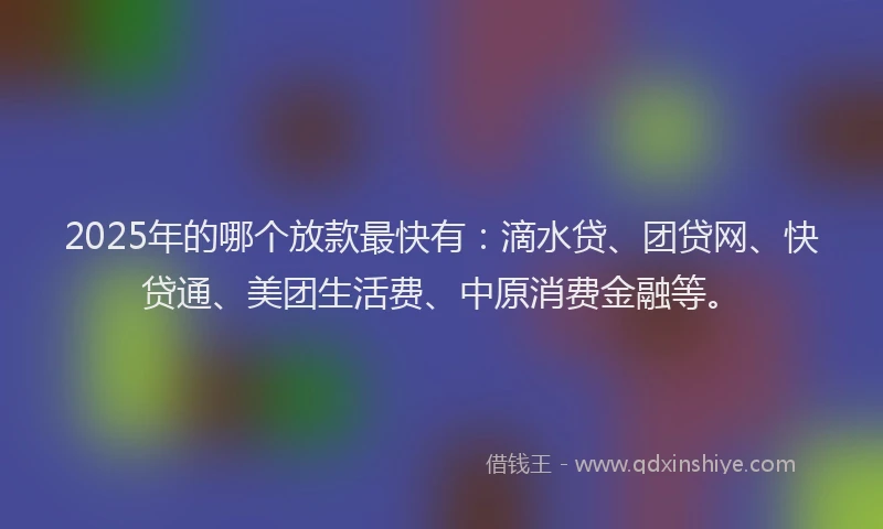 2025年的哪个放款最快有：滴水贷、团贷网、快贷通、美团生活费、中原消费金融等。