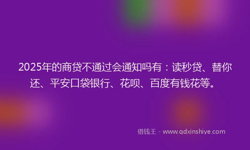 2025年的商贷不通过会通知吗有：读秒贷、替你还、平安口袋银行、花呗、百度有钱花等。