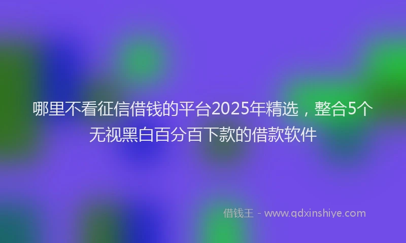 哪里不看征信借钱的平台2025年精选，整合5个无视黑白百分百下款的借款软件