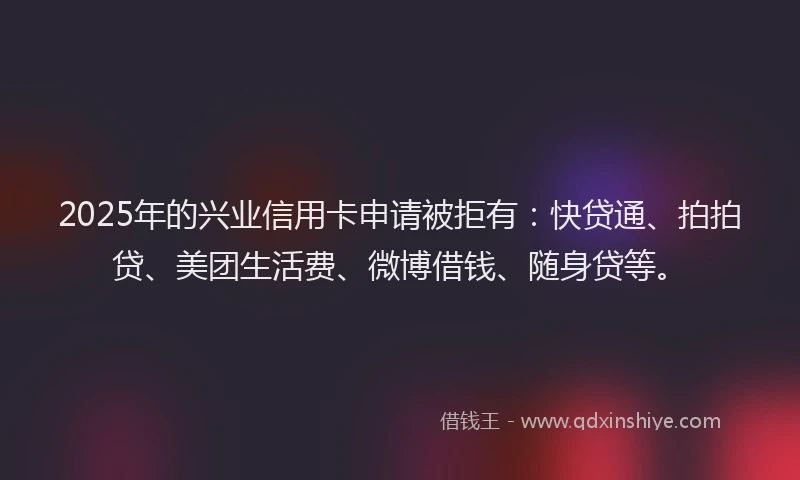 2025年的兴业信用卡申请被拒有：快贷通、拍拍贷、美团生活费、微博借钱、随身贷等。