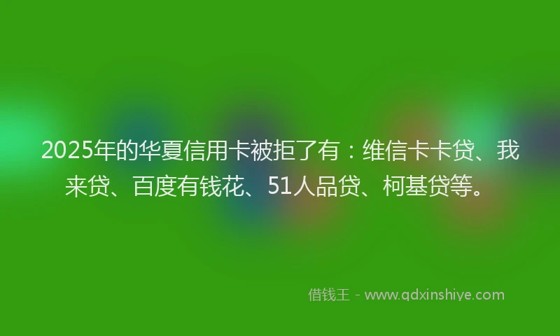 2025年的华夏信用卡被拒了有：维信卡卡贷、我来贷、百度有钱花、51人品贷、柯基贷等。