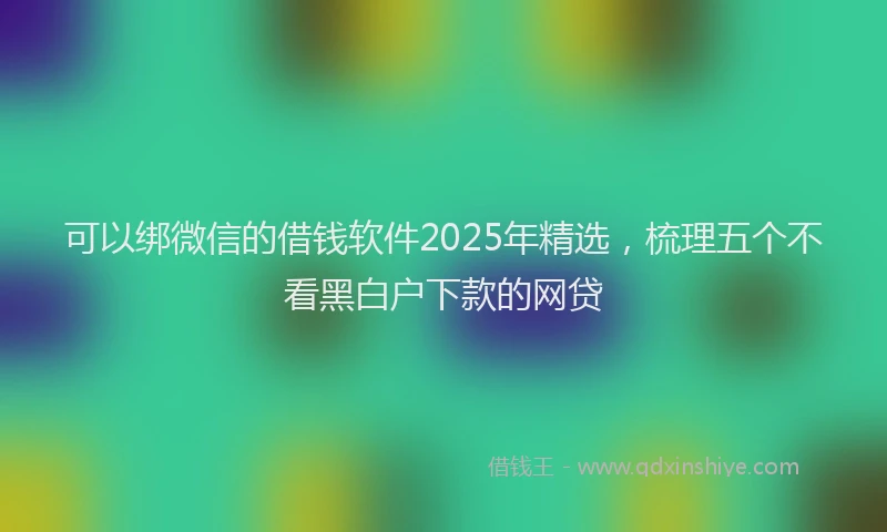 可以绑微信的借钱软件2025年精选，梳理五个不看黑白户下款的网贷