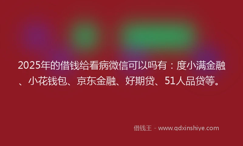 2025年的借钱给看病微信可以吗有：度小满金融、小花钱包、京东金融、好期贷、51人品贷等。