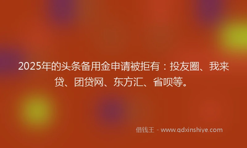 2025年的头条备用金申请被拒有：投友圈、我来贷、团贷网、东方汇、省呗等。