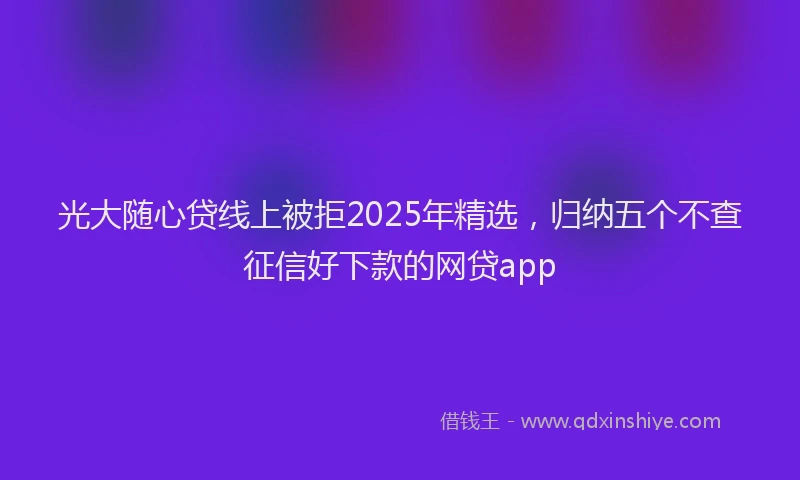 光大随心贷线上被拒2025年精选，归纳五个不查征信好下款的网贷app
