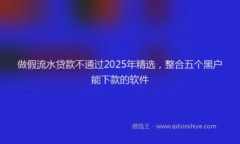 做假流水贷款不通过2025年精选，整合五个黑户能下款的软件