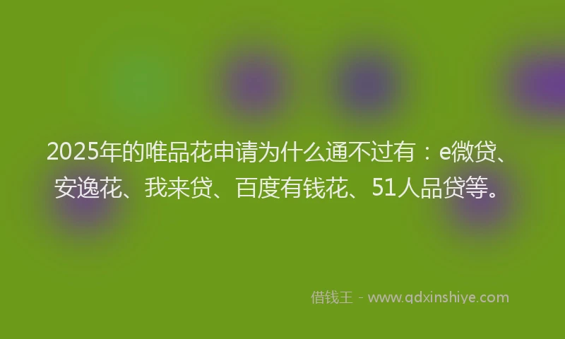 2025年的唯品花申请为什么通不过有：e微贷、安逸花、我来贷、百度有钱花、51人品贷等。