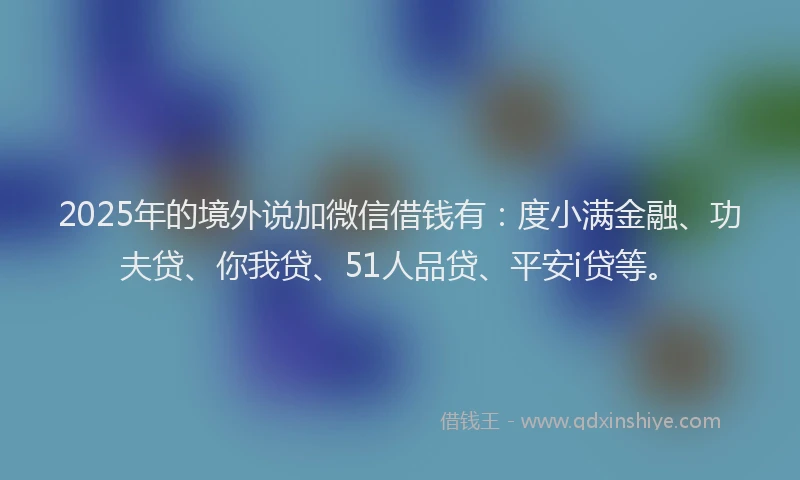 2025年的境外说加微信借钱有：度小满金融、功夫贷、你我贷、51人品贷、平安i贷等。
