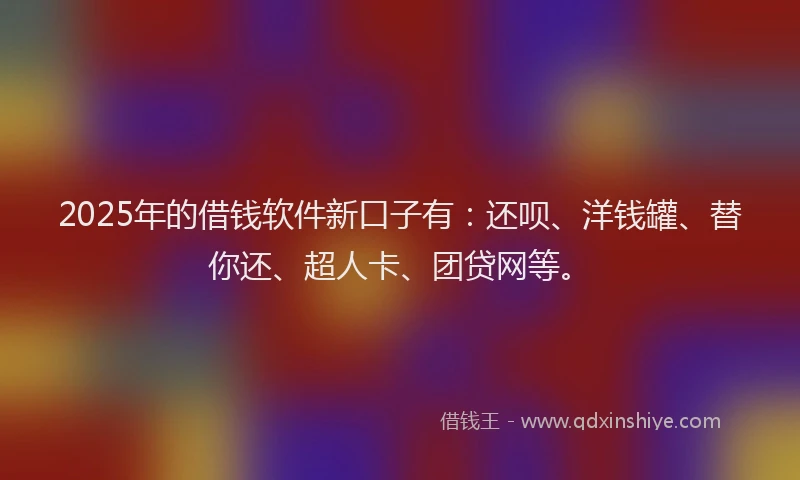2025年的借钱软件新口子有：还呗、洋钱罐、替你还、超人卡、团贷网等。