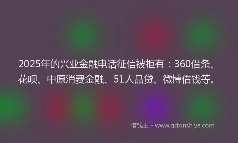 2025年的兴业金融电话征信被拒有：360借条、花呗、中原消费金融、51人品贷、微博借钱等。