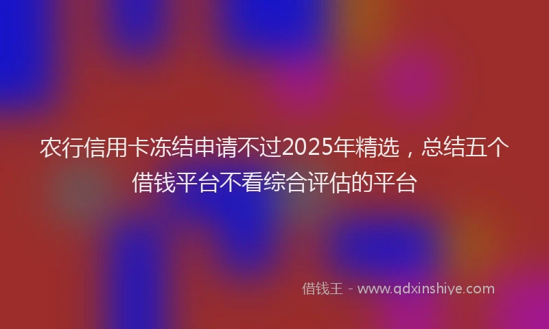 农行信用卡冻结申请不过2025年精选，总结五个借钱平台不看综合评估的平台