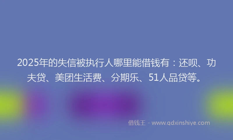 2025年的失信被执行人哪里能借钱有：还呗、功夫贷、美团生活费、分期乐、51人品贷等。